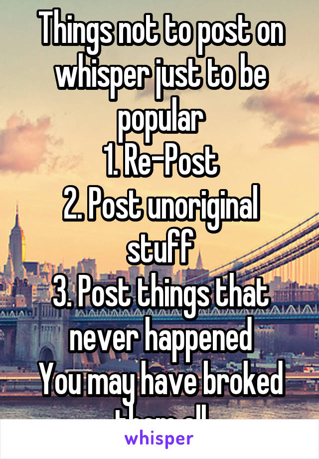 Things not to post on whisper just to be popular
1. Re-Post
2. Post unoriginal stuff
3. Post things that never happened
You may have broked them all