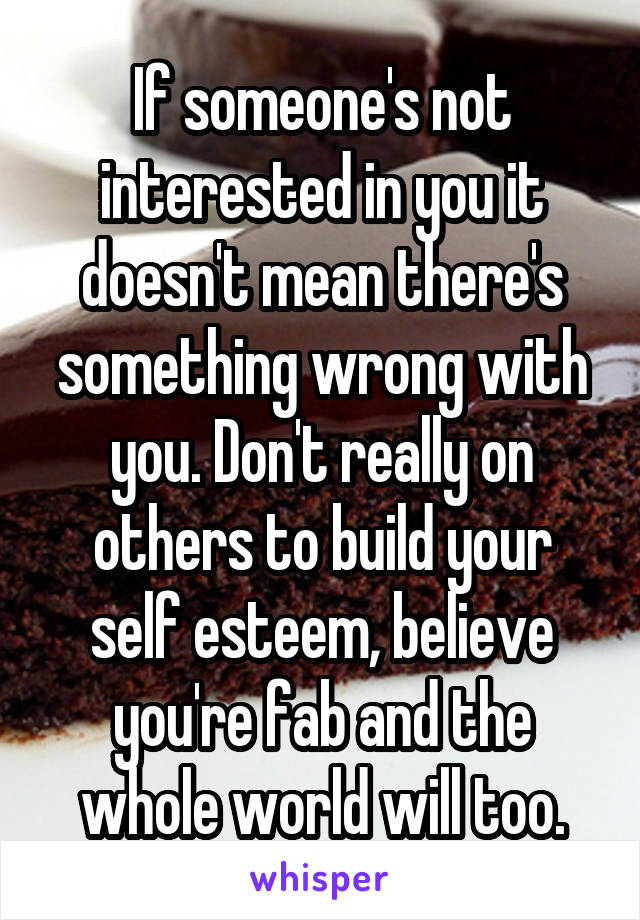 If someone's not interested in you it doesn't mean there's something wrong with you. Don't really on others to build your self esteem, believe you're fab and the whole world will too.