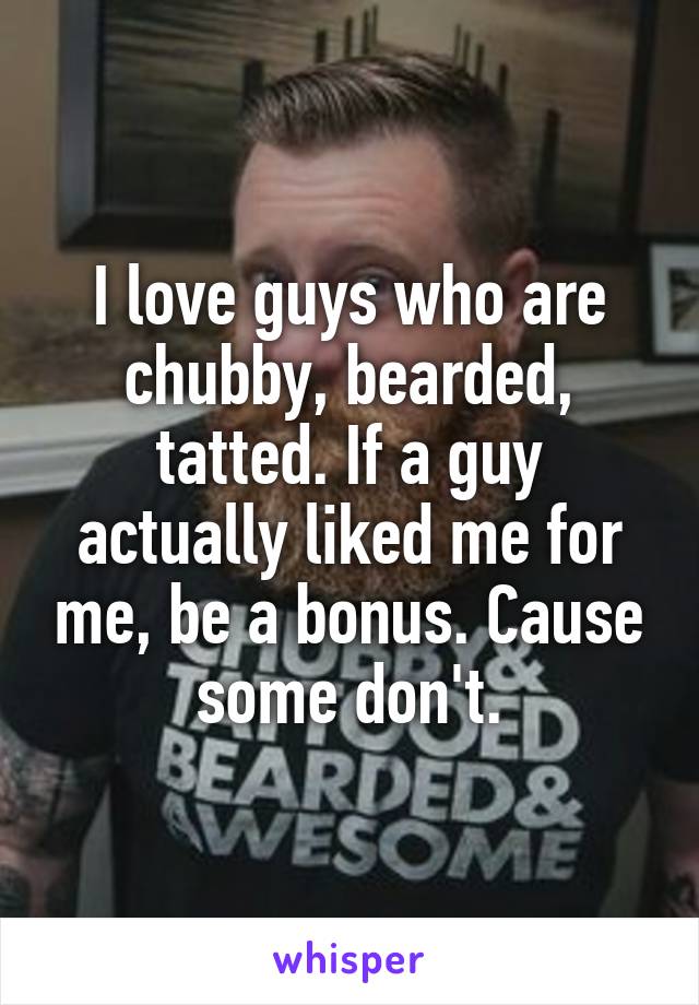 I love guys who are chubby, bearded, tatted. If a guy actually liked me for me, be a bonus. Cause some don't.
