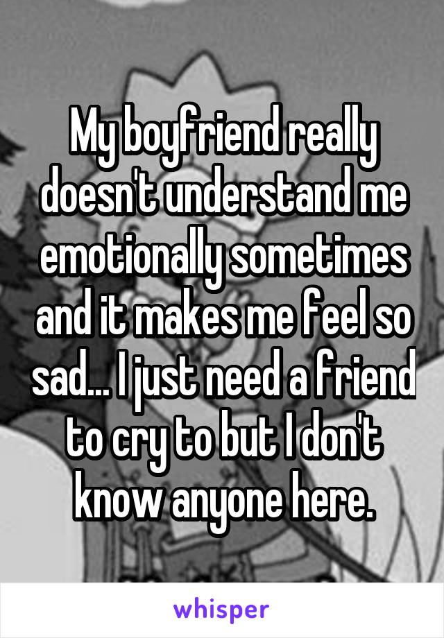 My boyfriend really doesn't understand me emotionally sometimes and it makes me feel so sad... I just need a friend to cry to but I don't know anyone here.