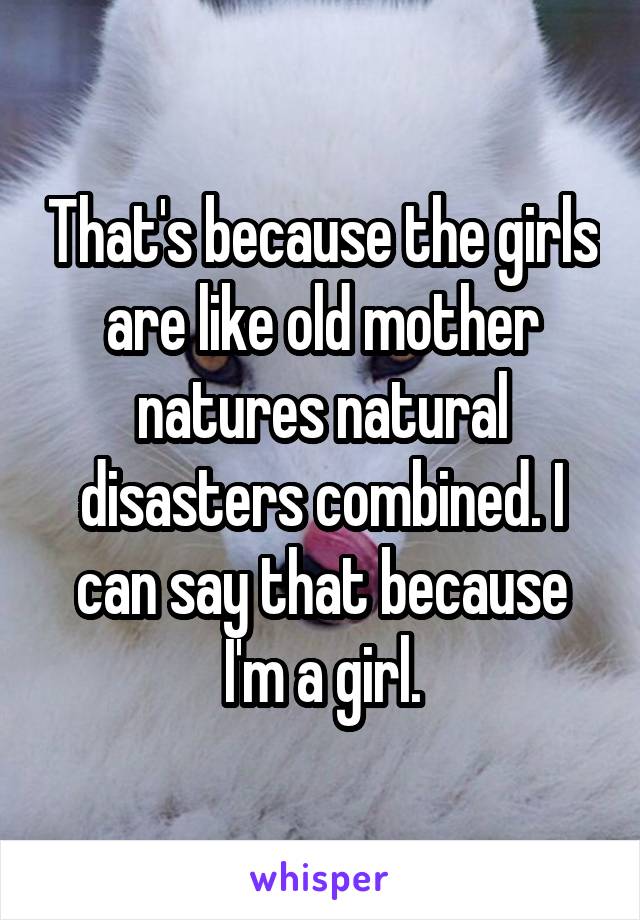 That's because the girls are like old mother natures natural disasters combined. I can say that because I'm a girl.