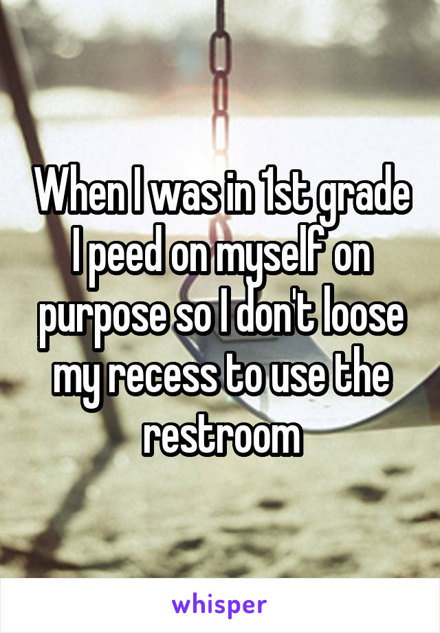 When I was in 1st grade I peed on myself on purpose so I don't loose my recess to use the restroom