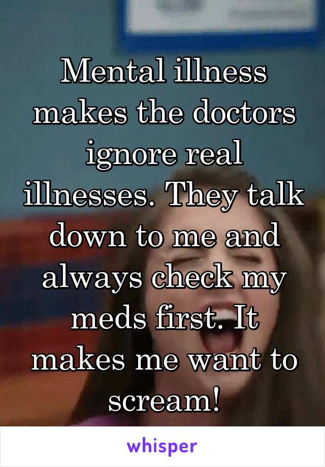 Mental illness makes the doctors ignore real illnesses. They talk down to me and always check my meds first. It makes me want to scream!