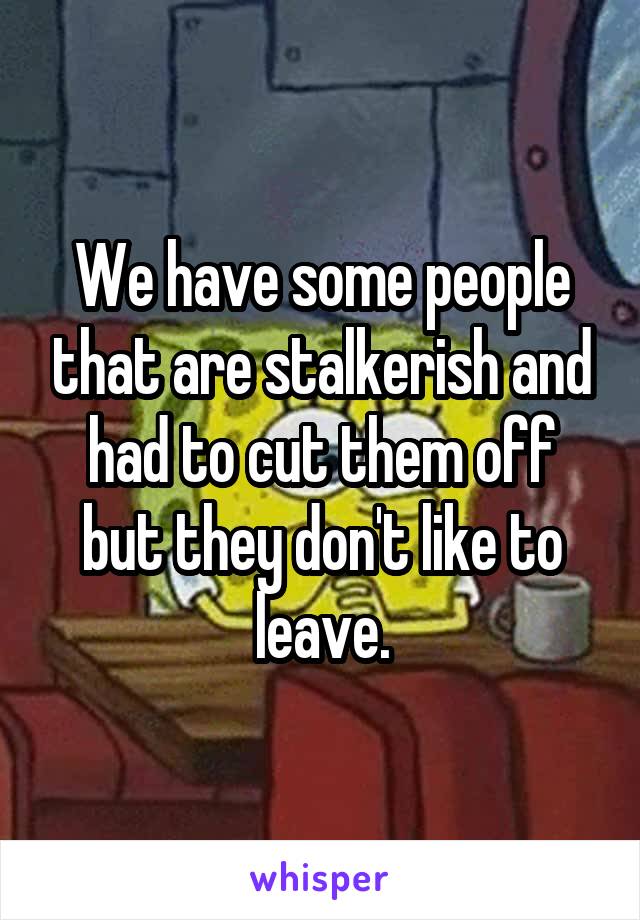 We have some people that are stalkerish and had to cut them off but they don't like to leave.