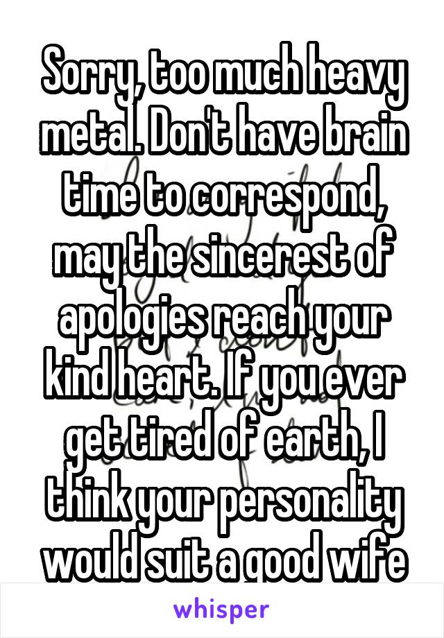 Sorry, too much heavy metal. Don't have brain time to correspond, may the sincerest of apologies reach your kind heart. If you ever get tired of earth, I think your personality would suit a good wife