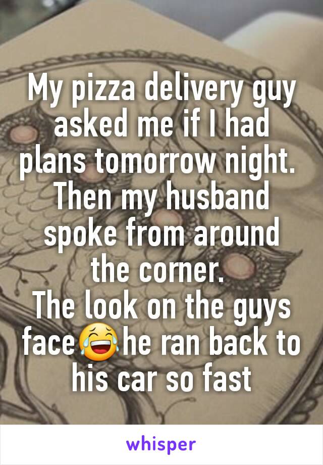 My pizza delivery guy asked me if I had plans tomorrow night. 
Then my husband spoke from around the corner. 
The look on the guys face😂he ran back to his car so fast