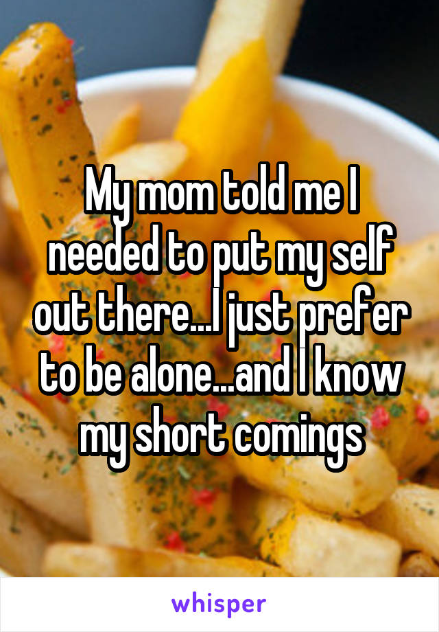 My mom told me I needed to put my self out there...I just prefer to be alone...and I know my short comings