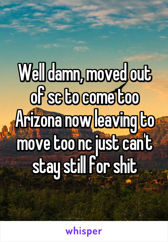 Well damn, moved out of sc to come too Arizona now leaving to move too nc just can't stay still for shit