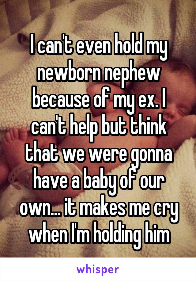 I can't even hold my newborn nephew because of my ex. I can't help but think that we were gonna have a baby of our own... it makes me cry when I'm holding him