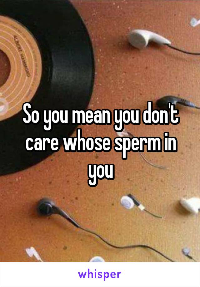 So you mean you don't care whose sperm in you
