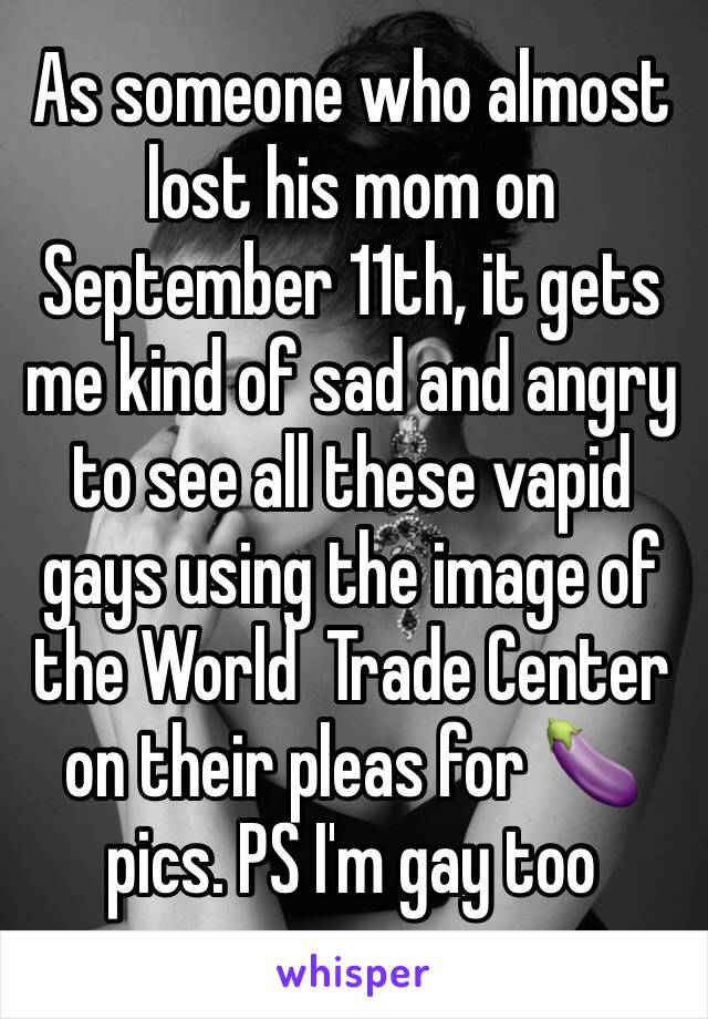 As someone who almost lost his mom on September 11th, it gets me kind of sad and angry to see all these vapid gays using the image of the World  Trade Center on their pleas for 🍆 pics. PS I'm gay too