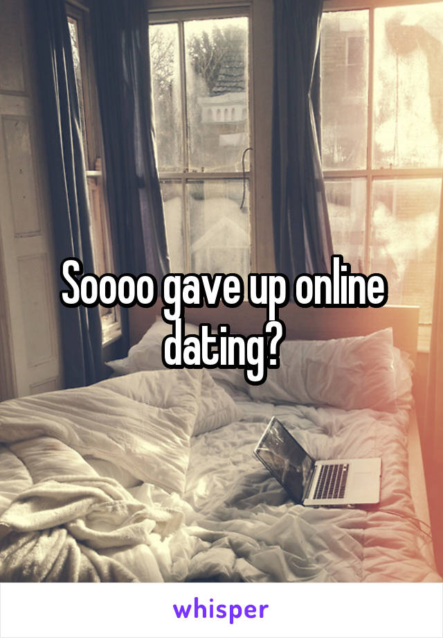 Soooo gave up online dating?