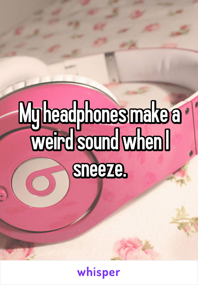 My headphones make a weird sound when I sneeze.