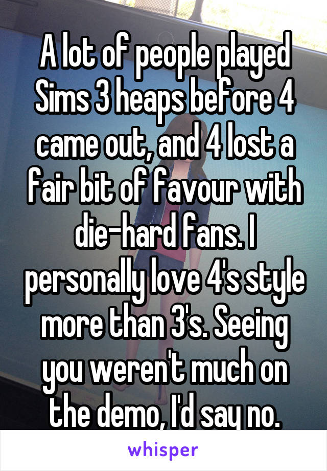A lot of people played Sims 3 heaps before 4 came out, and 4 lost a fair bit of favour with die-hard fans. I personally love 4's style more than 3's. Seeing you weren't much on the demo, I'd say no.