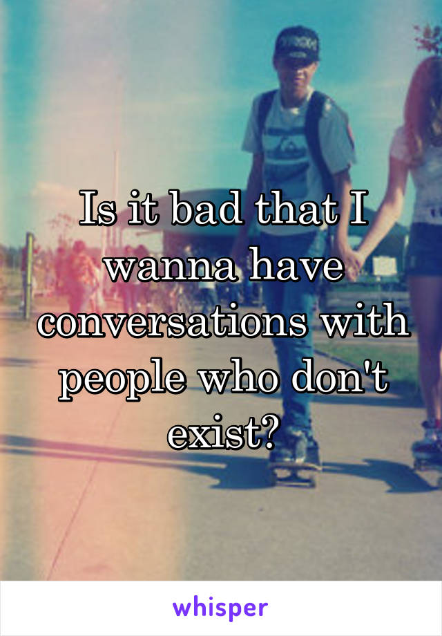 Is it bad that I wanna have conversations with people who don't exist?