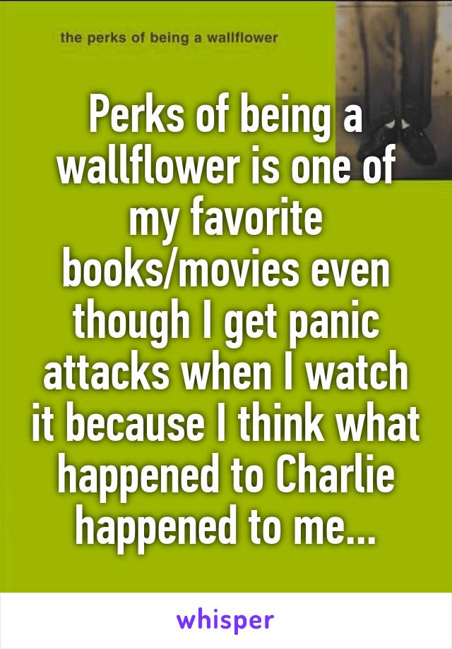 Perks of being a wallflower is one of my favorite books/movies even though I get panic attacks when I watch it because I think what happened to Charlie happened to me...