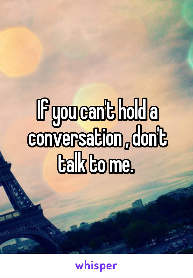 If you can't hold a conversation , don't talk to me. 