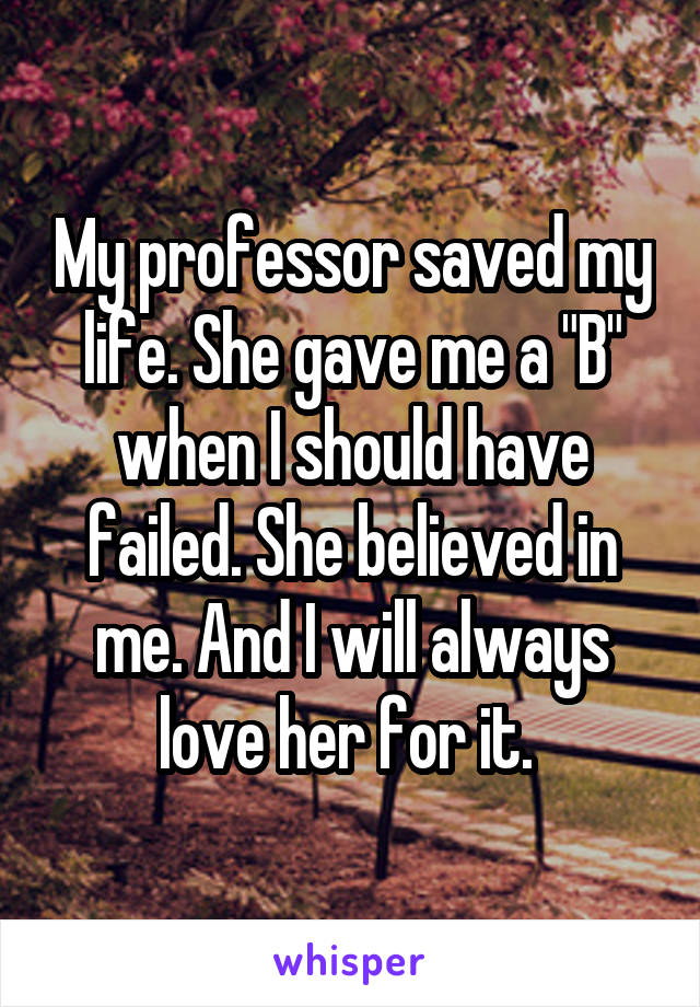 My professor saved my life. She gave me a "B" when I should have failed. She believed in me. And I will always love her for it. 