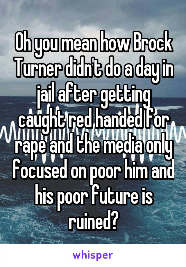 Oh you mean how Brock Turner didn't do a day in jail after getting caught red handed for rape and the media only focused on poor him and his poor future is ruined?