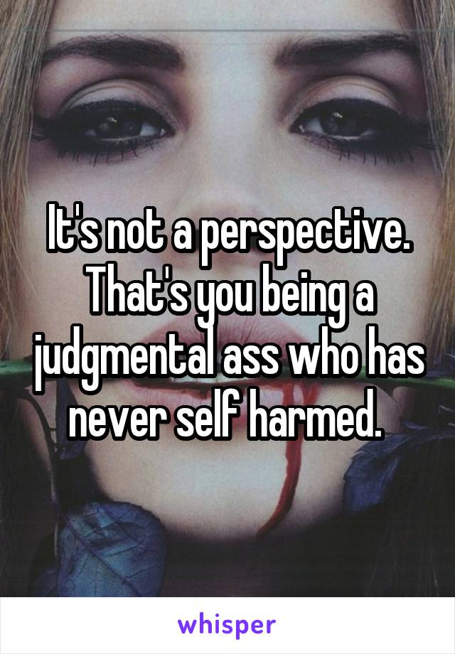 It's not a perspective. That's you being a judgmental ass who has never self harmed. 
