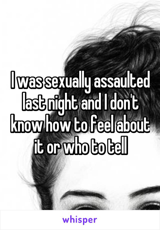 I was sexually assaulted last night and I don't know how to feel about it or who to tell