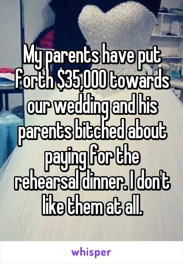 My parents have put forth $35,000 towards our wedding and his parents bitched about paying for the rehearsal dinner. I don't like them at all.