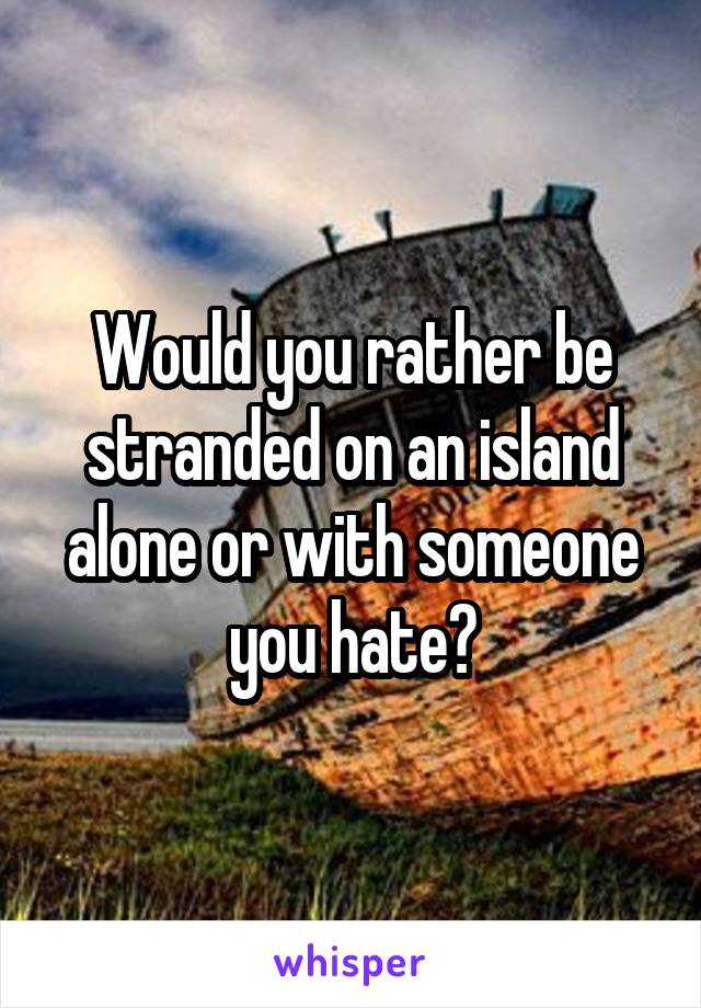 Would you rather be stranded on an island alone or with someone you hate?
