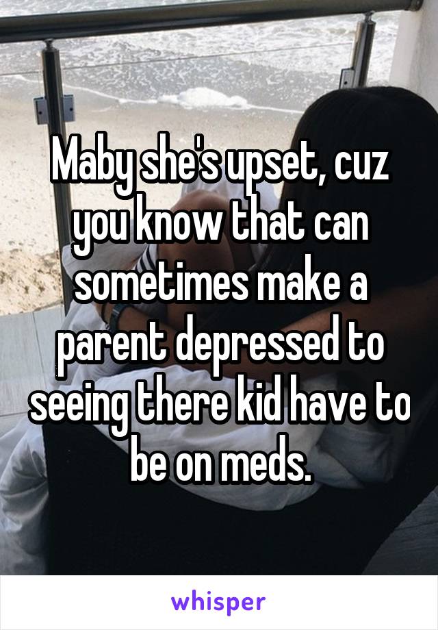 Maby she's upset, cuz you know that can sometimes make a parent depressed to seeing there kid have to be on meds.