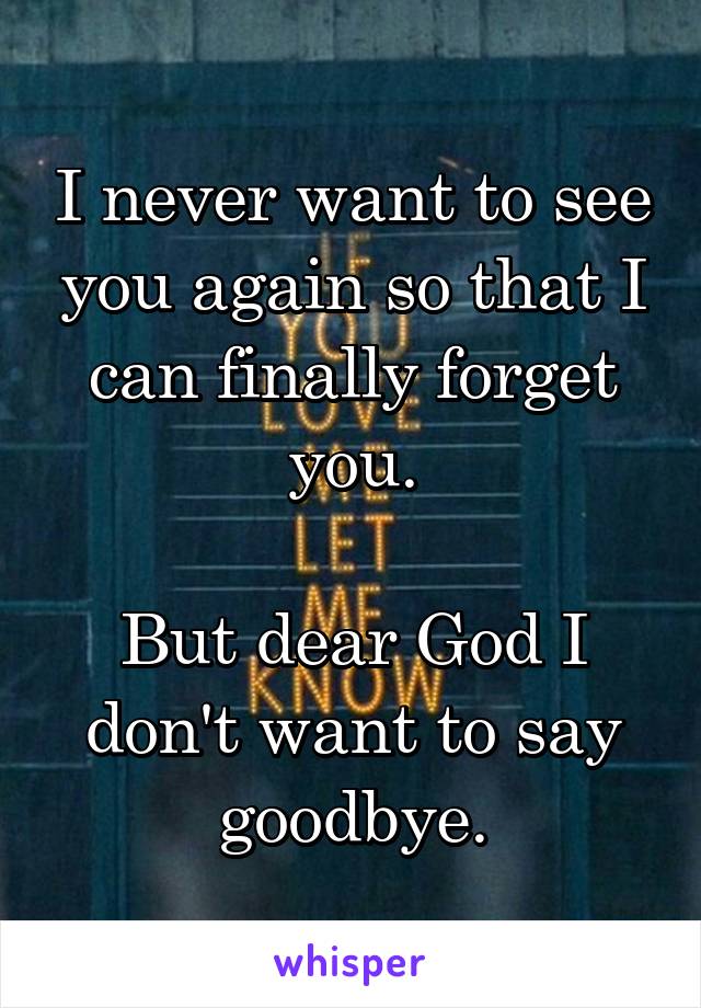 I never want to see you again so that I can finally forget you.

But dear God I don't want to say goodbye.