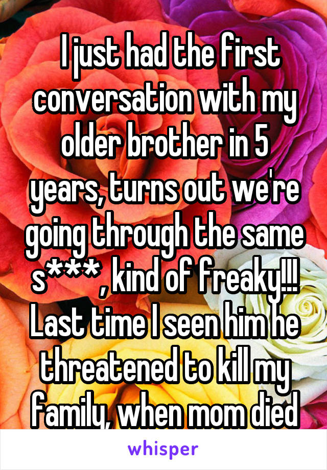  I just had the first conversation with my older brother in 5 years, turns out we're going through the same s***, kind of freaky!!! Last time I seen him he threatened to kill my family, when mom died