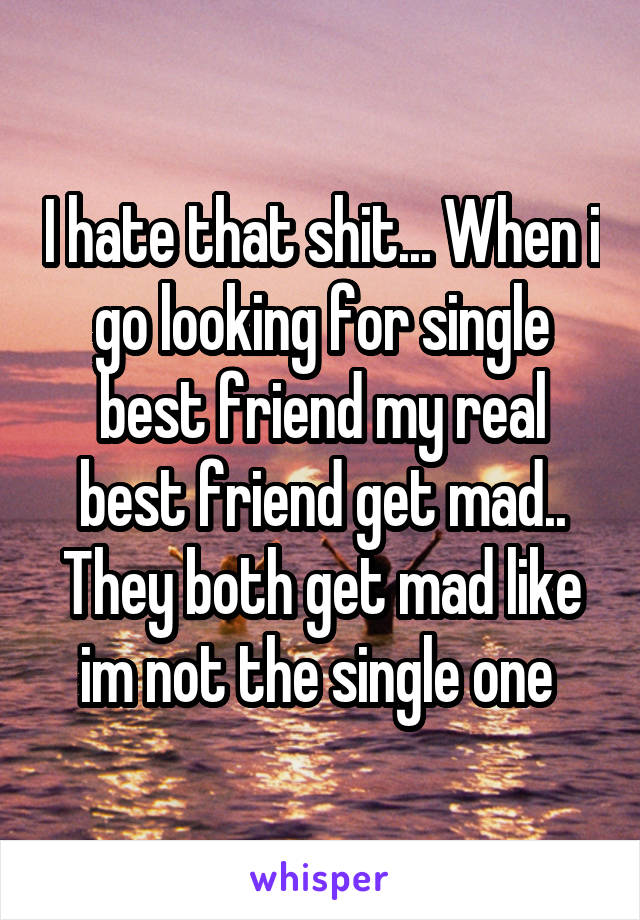 I hate that shit... When i go looking for single best friend my real best friend get mad.. They both get mad like im not the single one 