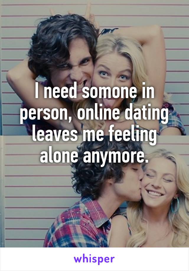 I need somone in person, online dating leaves me feeling alone anymore.
