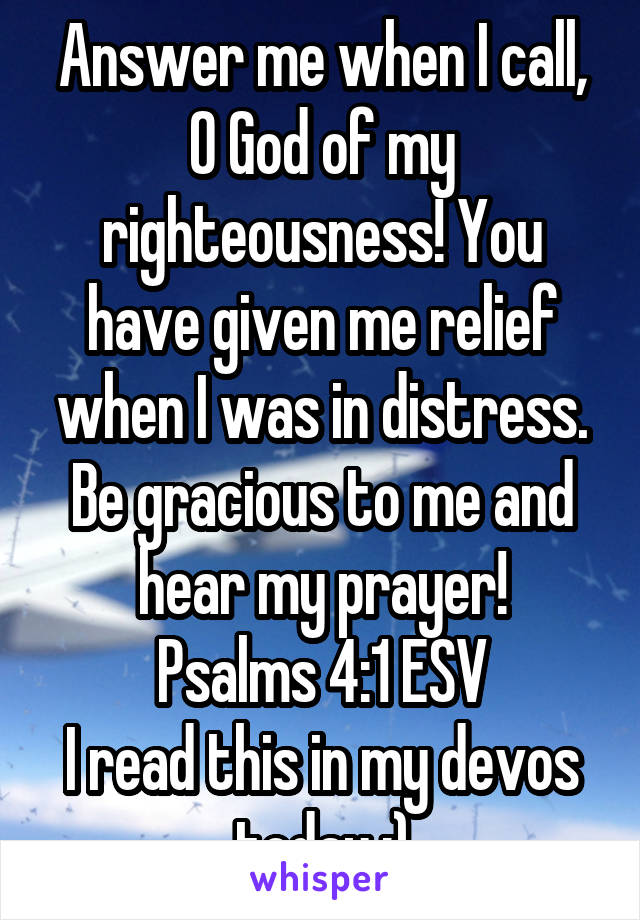 Answer me when I call, O God of my righteousness! You have given me relief when I was in distress. Be gracious to me and hear my prayer!
Psalms 4:1 ESV
I read this in my devos today :)
