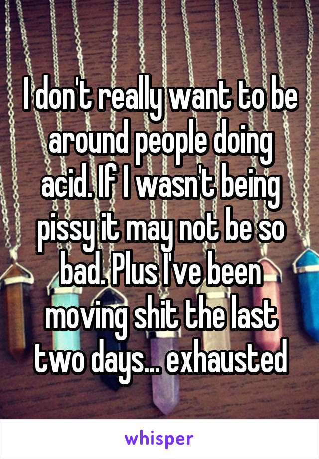 I don't really want to be around people doing acid. If I wasn't being pissy it may not be so bad. Plus I've been moving shit the last two days... exhausted