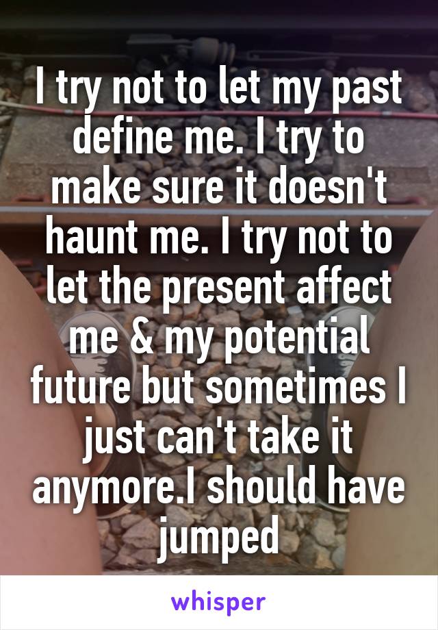 I try not to let my past define me. I try to make sure it doesn't haunt me. I try not to let the present affect me & my potential future but sometimes I just can't take it anymore.I should have jumped