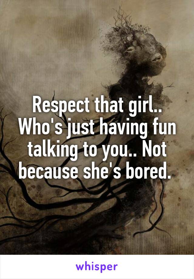 Respect that girl.. Who's just having fun talking to you.. Not because she's bored. 