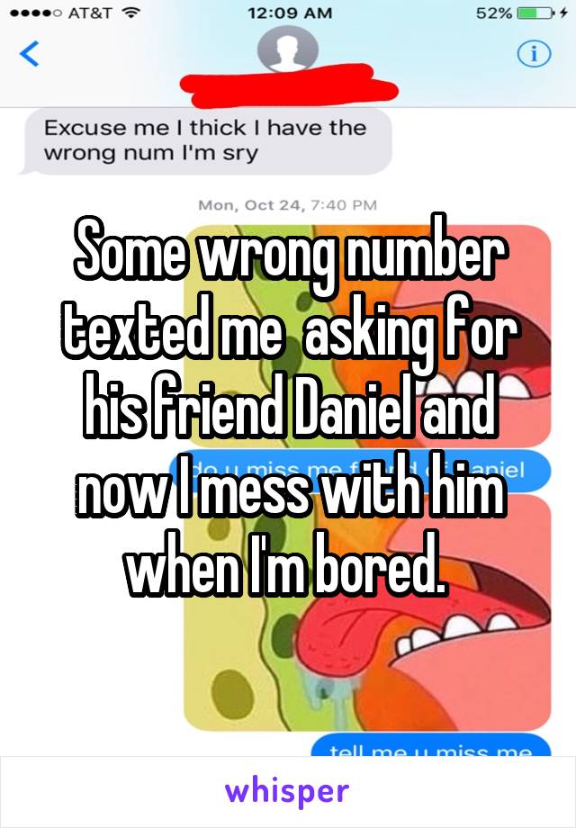 Some wrong number texted me  asking for his friend Daniel and now I mess with him when I'm bored. 