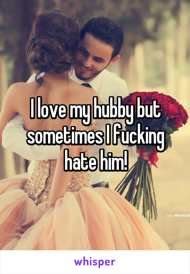I love my hubby but sometimes I fucking hate him!