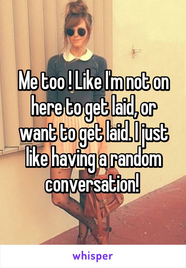 Me too ! Like I'm not on here to get laid, or want to get laid. I just like having a random conversation! 