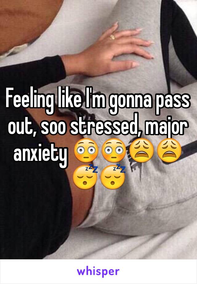 Feeling like I'm gonna pass out, soo stressed, major anxiety 😳😳😩😩😴😴