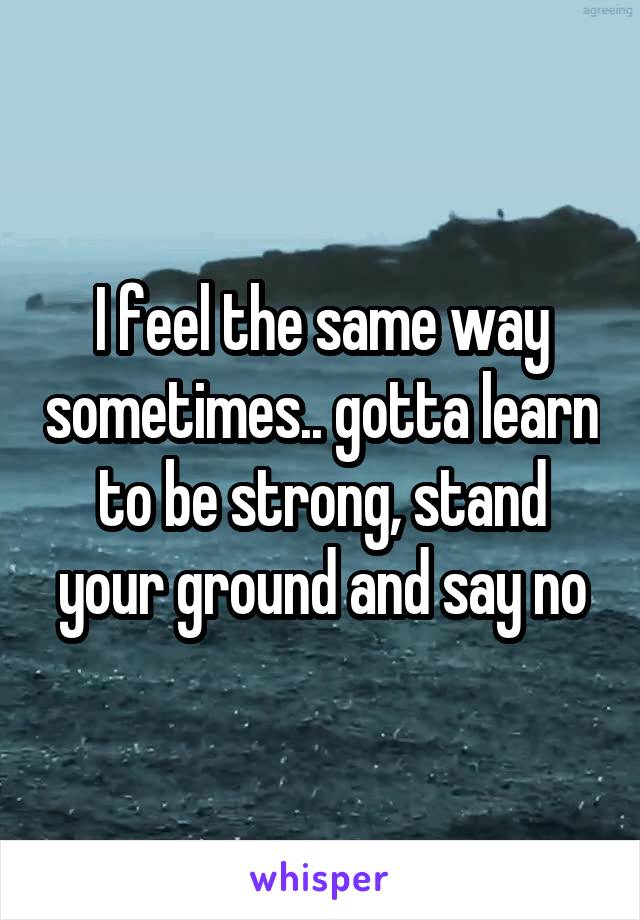 I feel the same way sometimes.. gotta learn to be strong, stand your ground and say no