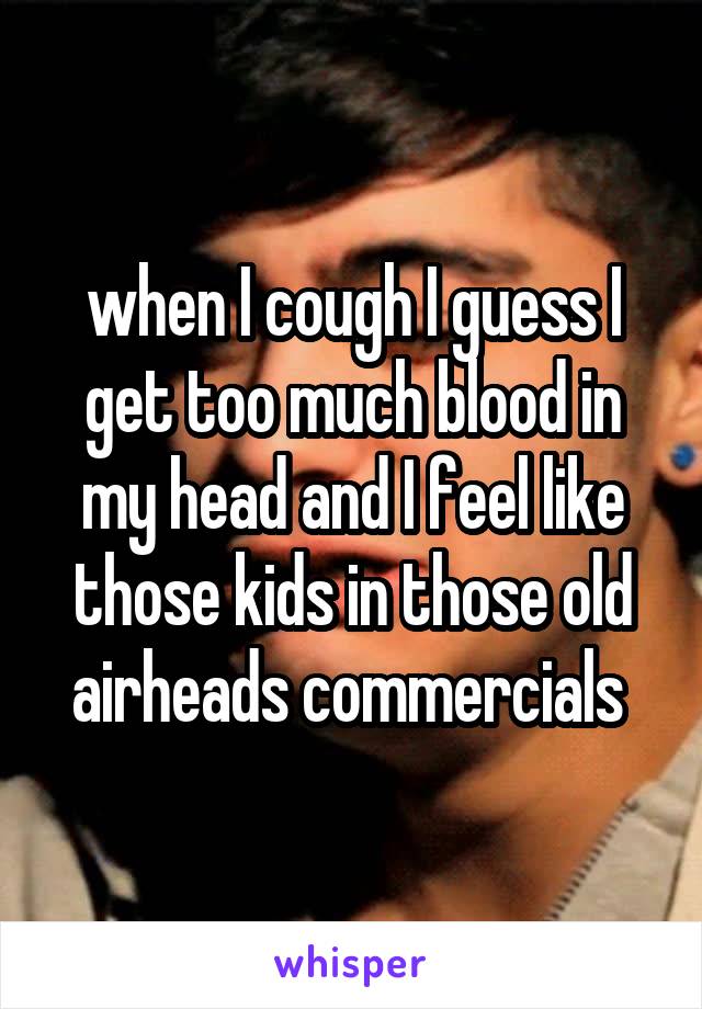 when I cough I guess I get too much blood in my head and I feel like those kids in those old airheads commercials 