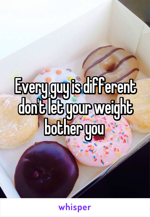 Every guy is different don't let your weight bother you 