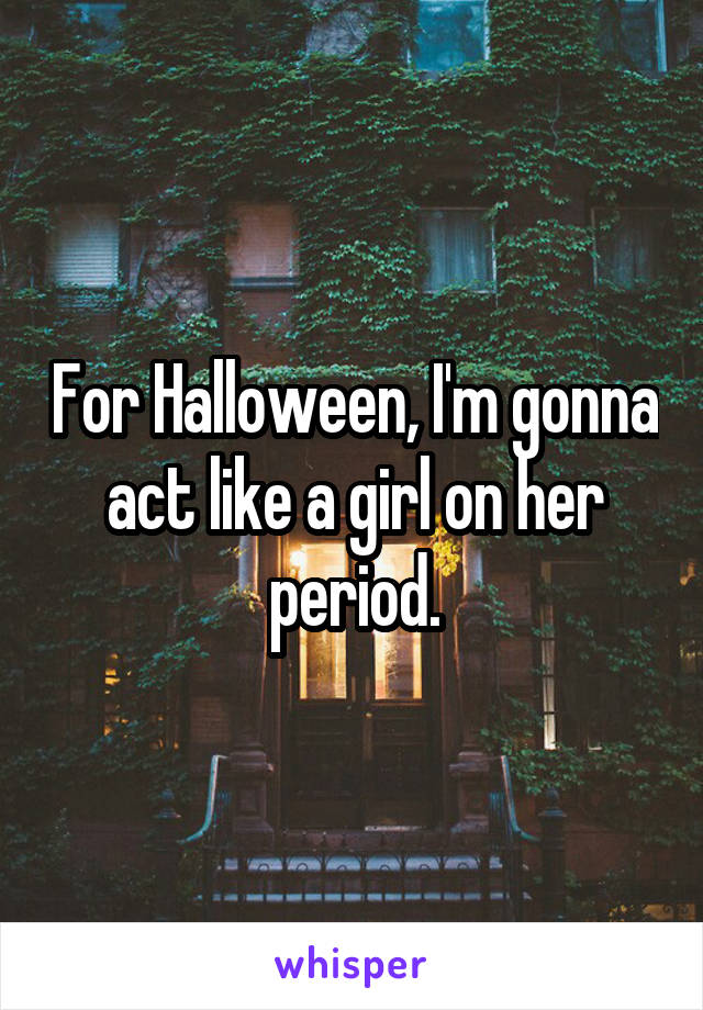 For Halloween, I'm gonna act like a girl on her period.