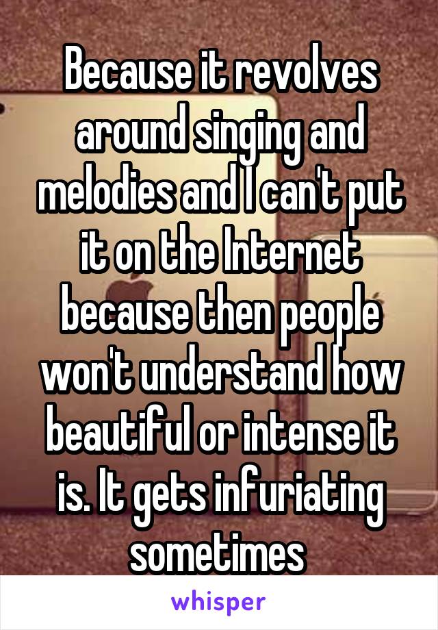 Because it revolves around singing and melodies and I can't put it on the Internet because then people won't understand how beautiful or intense it is. It gets infuriating sometimes 