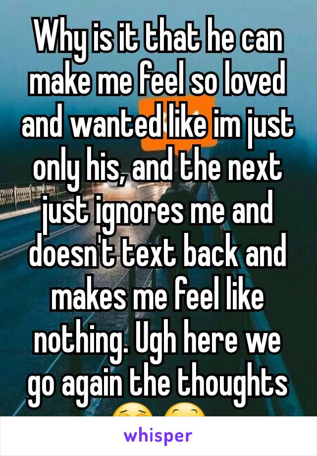 Why is it that he can make me feel so loved and wanted like im just only his, and the next just ignores me and doesn't text back and makes me feel like nothing. Ugh here we go again the thoughts 😩😕