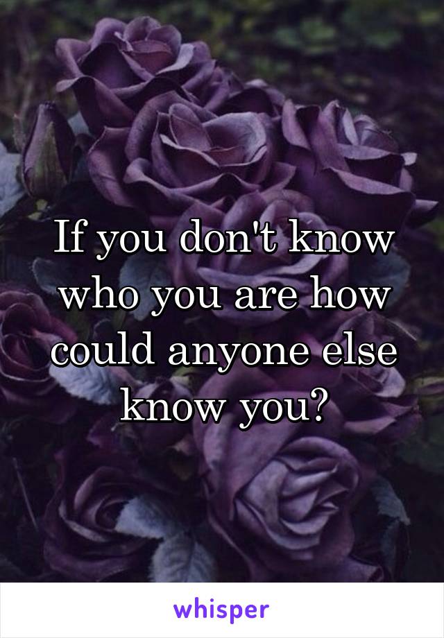 If you don't know who you are how could anyone else know you?