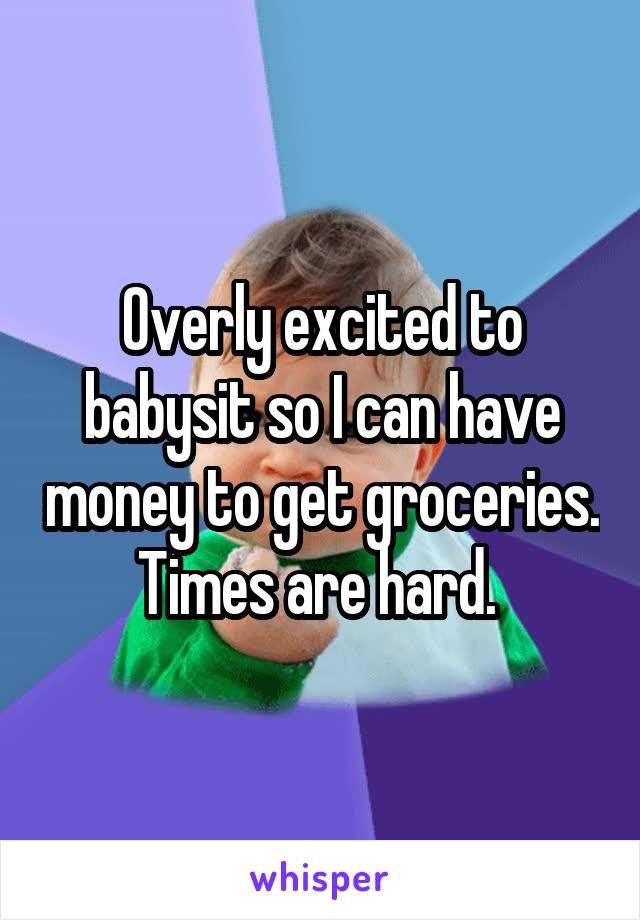 Overly excited to babysit so I can have money to get groceries. Times are hard. 