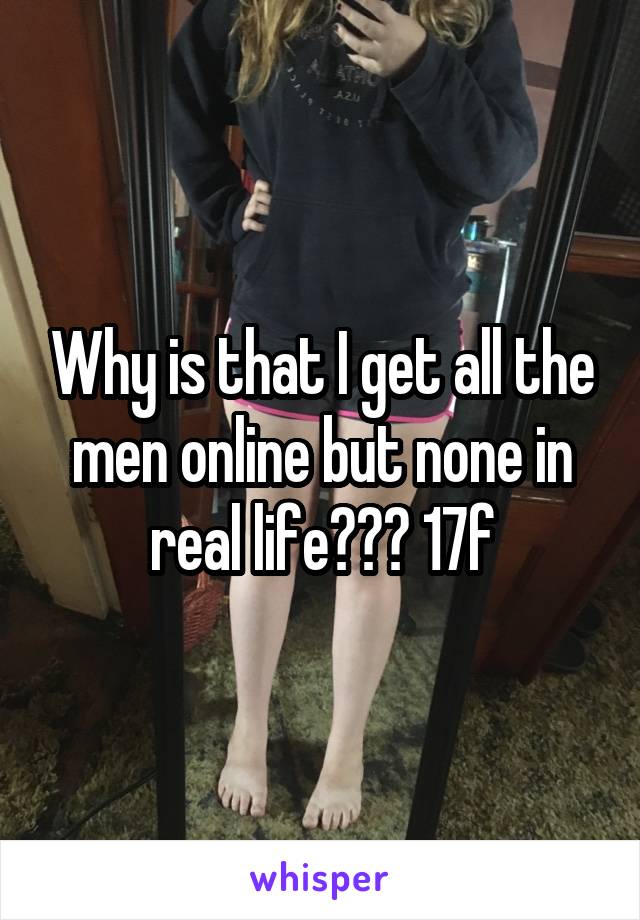 Why is that I get all the men online but none in real life??? 17f