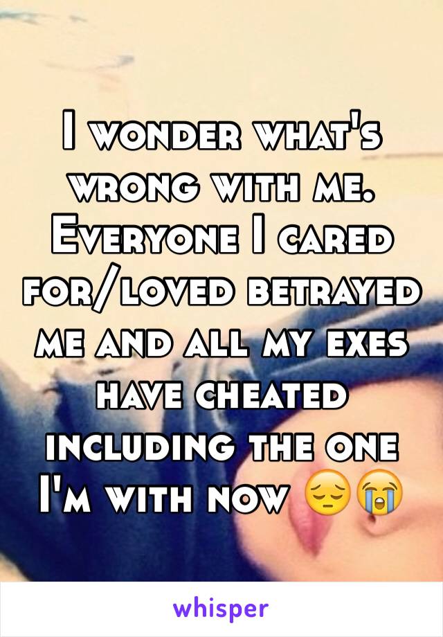 I wonder what's wrong with me. Everyone I cared for/loved betrayed me and all my exes have cheated including the one I'm with now 😔😭